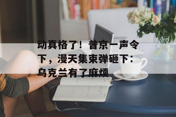 动真格了！普京一声令下，漫天集束弹砸下：乌克兰有了麻烦-第1张图片-