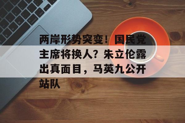 两岸形势突变！国民党主席将换人？朱立伦露出真面目，马英九公开站队-第1张图片-