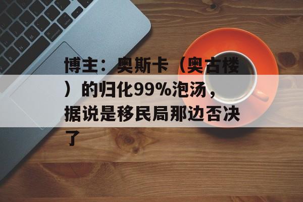博主：奥斯卡（奥古楼）的归化99%泡汤，据说是移民局那边否决了-第1张图片-