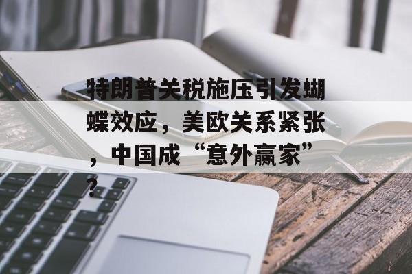 特朗普关税施压引发蝴蝶效应，美欧关系紧张，中国成“意外赢家”？-第1张图片-