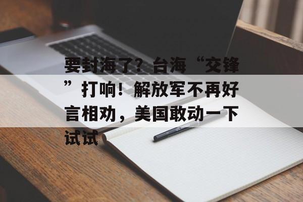 要封海了？台海“交锋”打响！解放军不再好言相劝，美国敢动一下试试-第1张图片-