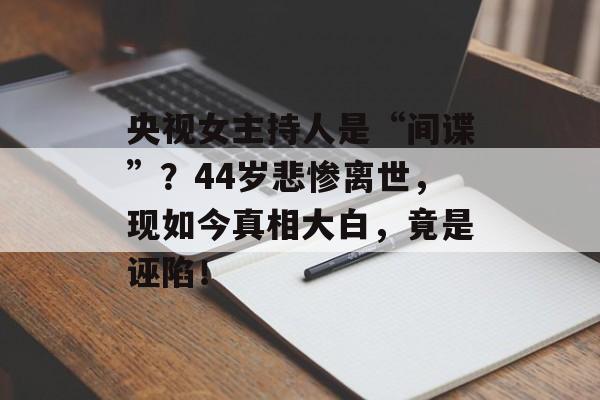 央视女主持人是“间谍”？44岁悲惨离世，现如今真相大白，竟是诬陷！-第1张图片-