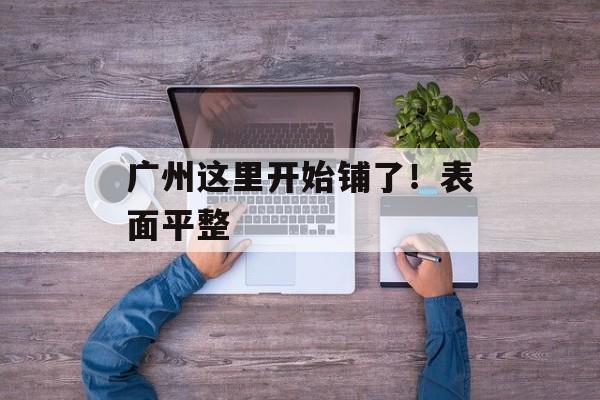 广州这里开始铺了！表面平整-第1张图片-