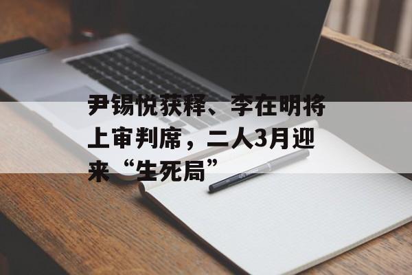 尹锡悦获释、李在明将上审判席，二人3月迎来“生死局”-第1张图片-