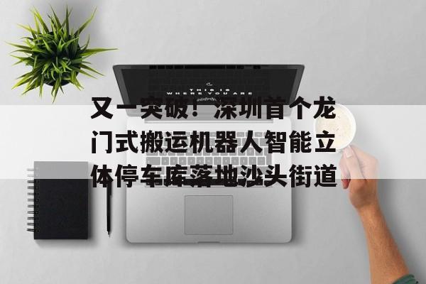 又一突破！深圳首个龙门式搬运机器人智能立体停车库落地沙头街道-第1张图片-