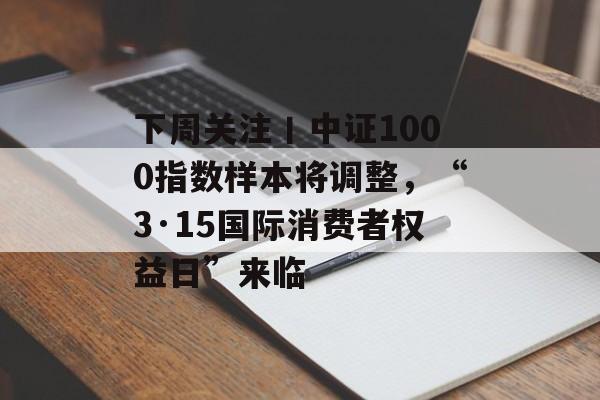 下周关注丨中证1000指数样本将调整，“3·15国际消费者权益日”来临-第1张图片-