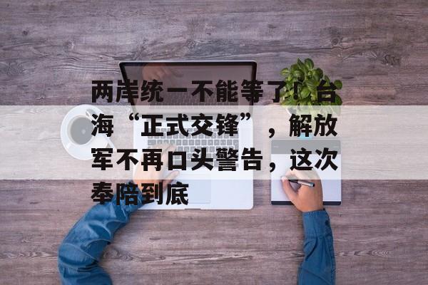 两岸统一不能等了！台海“正式交锋”，解放军不再口头警告，这次奉陪到底-第1张图片-