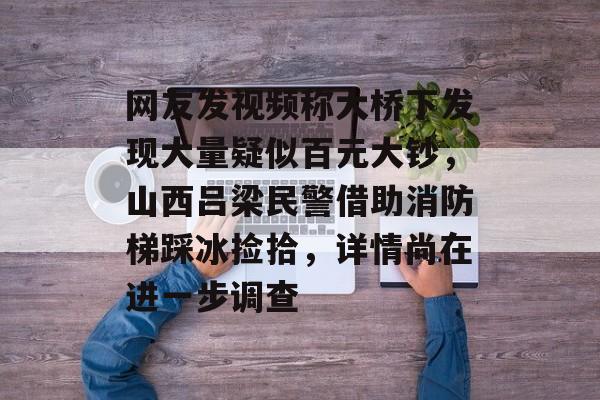 网友发视频称大桥下发现大量疑似百元大钞，山西吕梁民警借助消防梯踩冰捡拾，详情尚在进一步调查-第1张图片-