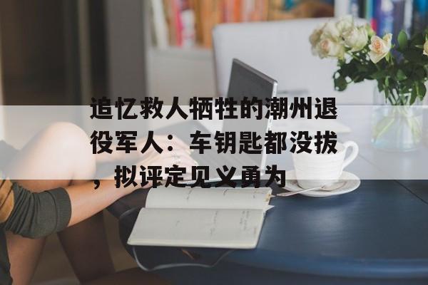 追忆救人牺牲的潮州退役军人：车钥匙都没拔，拟评定见义勇为-第1张图片-