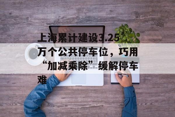 上海累计建设3.25万个公共停车位，巧用“加减乘除”缓解停车难-第1张图片-