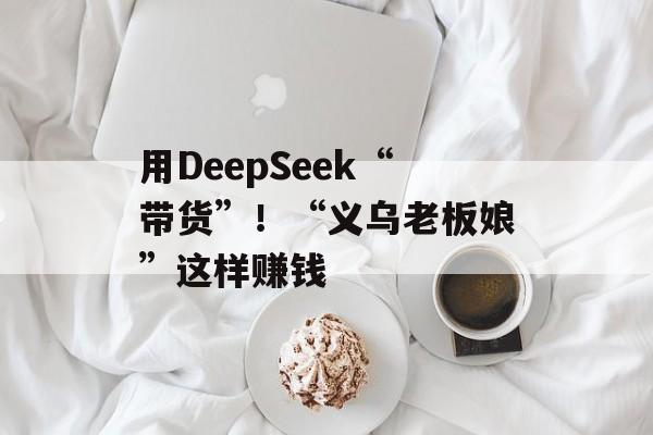 用DeepSeek“带货”！“义乌老板娘”这样赚钱-第1张图片-