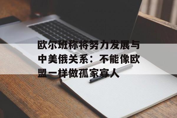 欧尔班称将努力发展与中美俄关系：不能像欧盟一样做孤家寡人-第1张图片-