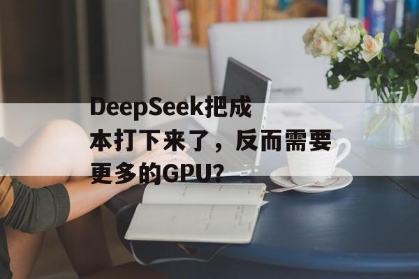 DeepSeek把成本打下来了，反而需要更多的GPU？-第1张图片-