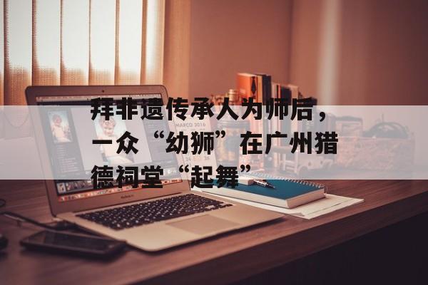 拜非遗传承人为师后，一众“幼狮”在广州猎德祠堂“起舞”-第1张图片-