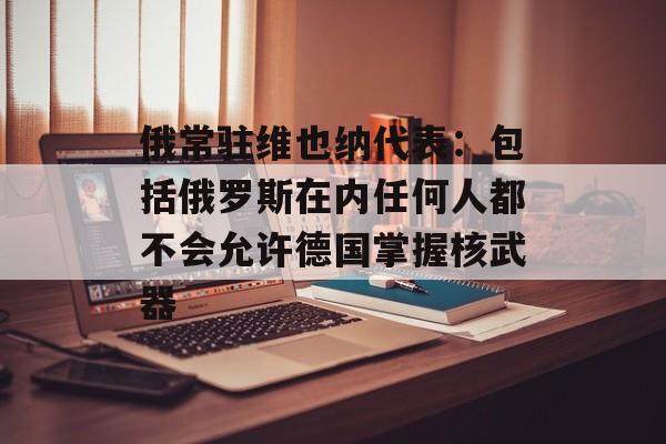 俄常驻维也纳代表：包括俄罗斯在内任何人都不会允许德国掌握核武器-第1张图片-