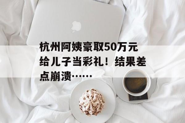杭州阿姨豪取50万元给儿子当彩礼！结果差点崩溃……-第1张图片-