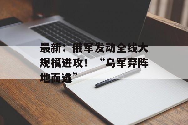 最新：俄军发动全线大规模进攻！“乌军弃阵地而逃”-第1张图片-