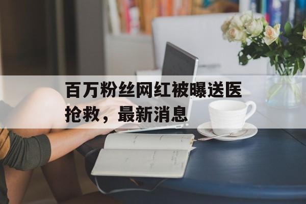 百万粉丝网红被曝送医抢救，最新消息-第1张图片-
