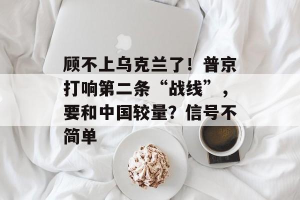 顾不上乌克兰了！普京打响第二条“战线”，要和中国较量？信号不简单-第1张图片-
