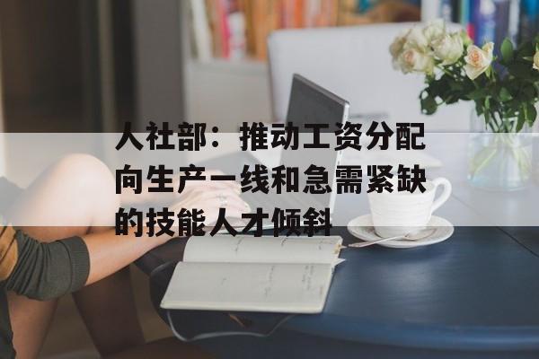 人社部：推动工资分配向生产一线和急需紧缺的技能人才倾斜-第1张图片-