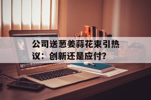 公司送葱姜蒜花束引热议：创新还是应付？-第1张图片-