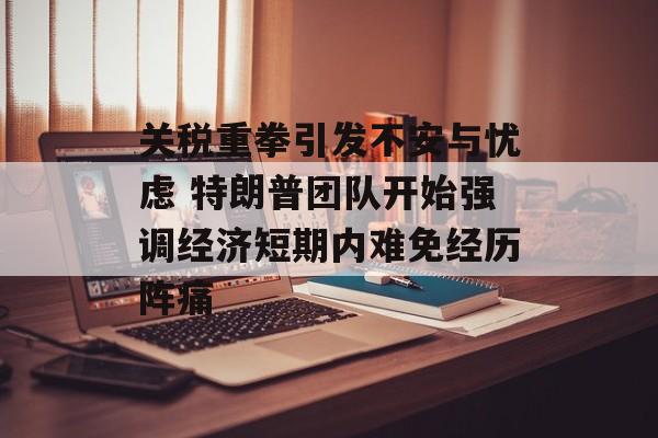 关税重拳引发不安与忧虑 特朗普团队开始强调经济短期内难免经历阵痛-第1张图片-