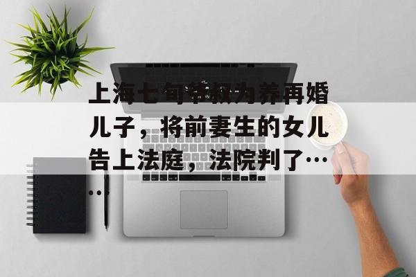 上海七旬爷叔为养再婚儿子，将前妻生的女儿告上法庭，法院判了……-第1张图片-