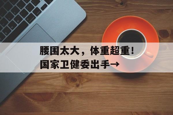 腰围太大，体重超重！国家卫健委出手→-第1张图片-