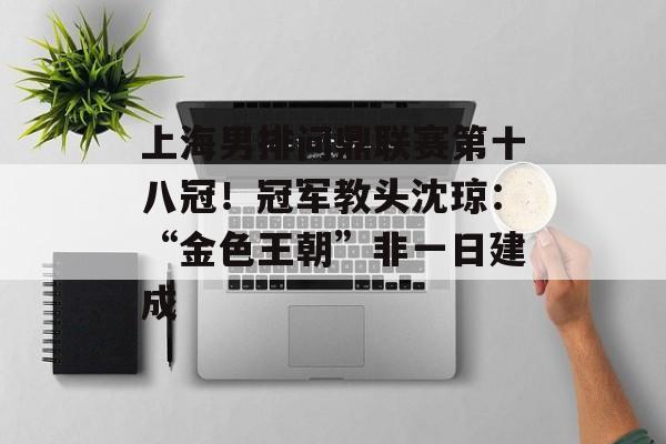 上海男排问鼎联赛第十八冠！冠军教头沈琼：“金色王朝”非一日建成-第1张图片-