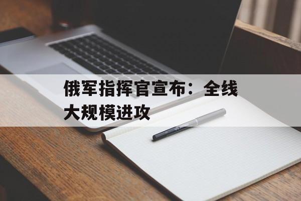 俄军指挥官宣布：全线大规模进攻-第1张图片-