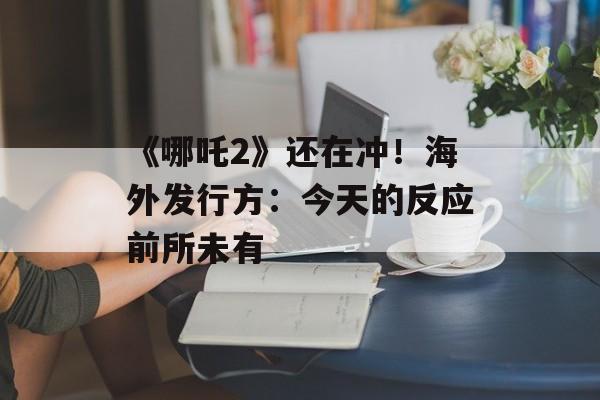 《哪吒2》还在冲！海外发行方：今天的反应前所未有-第1张图片-