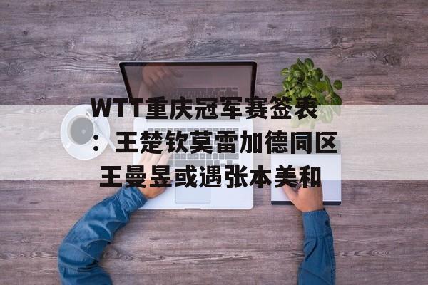 WTT重庆冠军赛签表：王楚钦莫雷加德同区 王曼昱或遇张本美和-第1张图片-