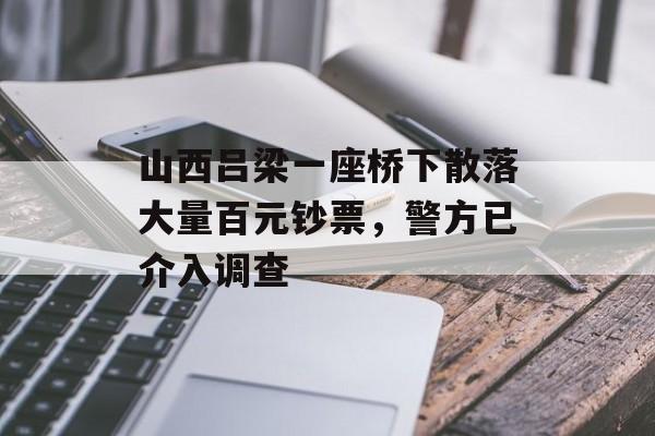 山西吕梁一座桥下散落大量百元钞票，警方已介入调查-第1张图片-