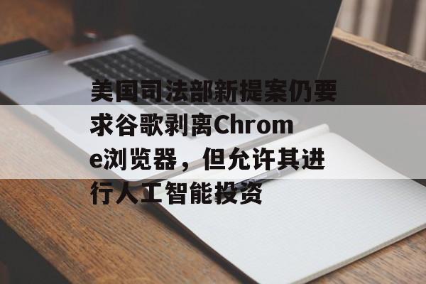 美国司法部新提案仍要求谷歌剥离Chrome浏览器，但允许其进行人工智能投资-第1张图片-