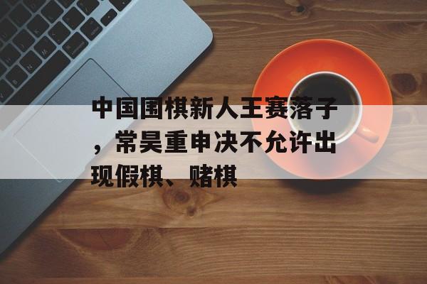 中国围棋新人王赛落子，常昊重申决不允许出现假棋、赌棋-第1张图片-