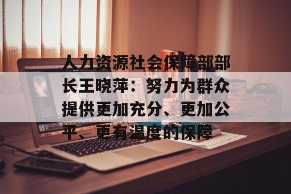 人力资源社会保障部部长王晓萍：努力为群众提供更加充分、更加公平、更有温度的保障-第1张图片-
