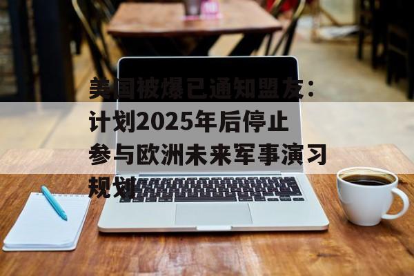 美国被爆已通知盟友：计划2025年后停止参与欧洲未来军事演习规划-第1张图片-