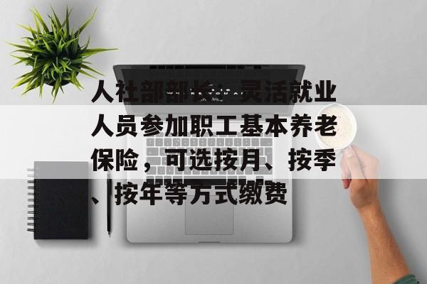 人社部部长：灵活就业人员参加职工基本养老保险，可选按月、按季、按年等方式缴费-第1张图片-