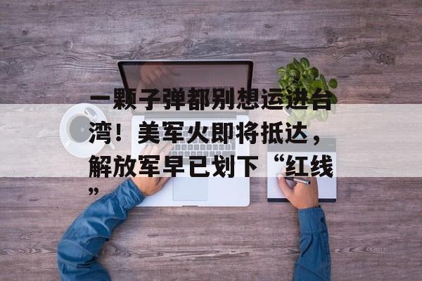 一颗子弹都别想运进台湾！美军火即将抵达，解放军早已划下“红线”-第1张图片-
