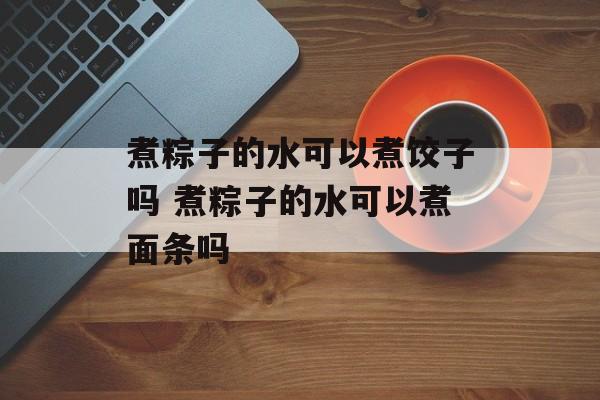 煮粽子的水可以煮饺子吗 煮粽子的水可以煮面条吗-第1张图片-