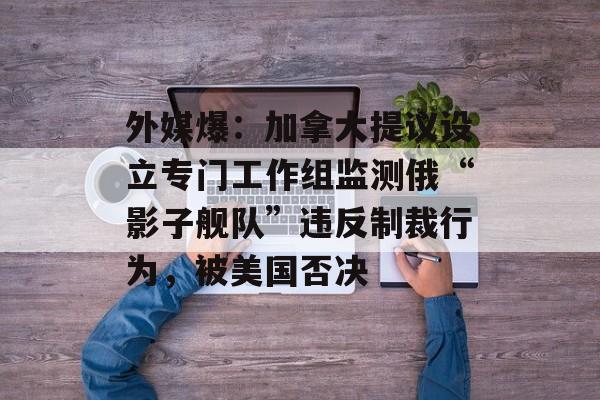 外媒爆：加拿大提议设立专门工作组监测俄“影子舰队”违反制裁行为，被美国否决-第1张图片-