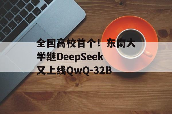 全国高校首个！东南大学继DeepSeek又上线QwQ-32B-第1张图片-