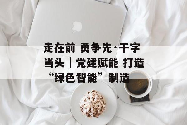 走在前 勇争先·干字当头｜党建赋能 打造“绿色智能”制造-第1张图片-