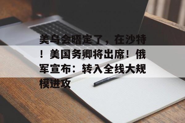 美乌会晤定了，在沙特！美国务卿将出席！俄军宣布：转入全线大规模进攻-第1张图片-