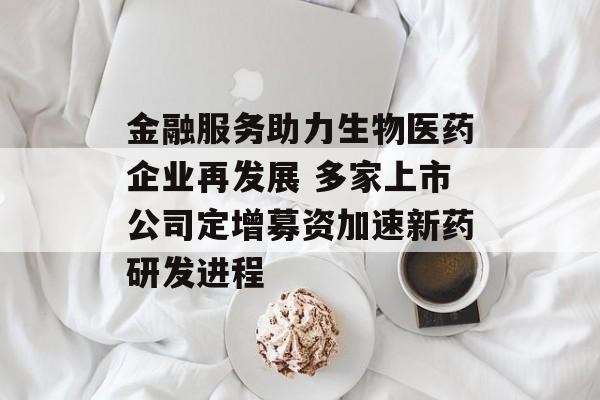 金融服务助力生物医药企业再发展 多家上市公司定增募资加速新药研发进程-第1张图片-