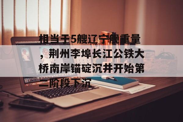 相当于5艘辽宁舰重量，荆州李埠长江公铁大桥南岸锚碇沉井开始第二阶段下沉-第1张图片-