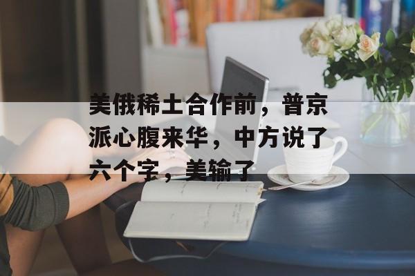 美俄稀土合作前，普京派心腹来华，中方说了六个字，美输了-第1张图片-