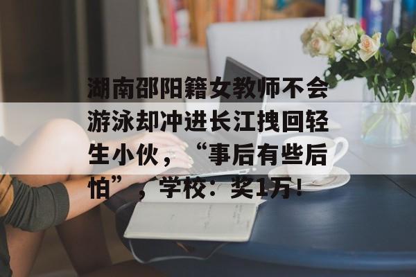 湖南邵阳籍女教师不会游泳却冲进长江拽回轻生小伙，“事后有些后怕”，学校：奖1万！-第1张图片-