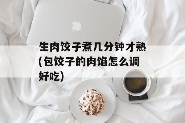 生肉饺子煮几分钟才熟(包饺子的肉馅怎么调好吃)-第1张图片-