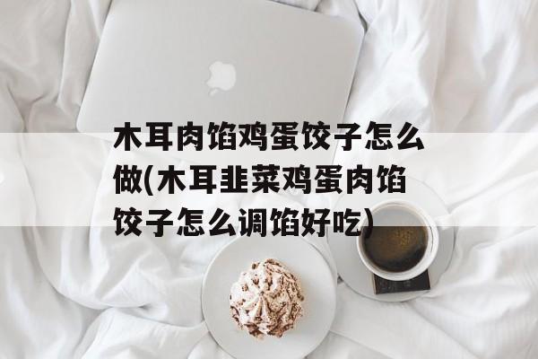 木耳肉馅鸡蛋饺子怎么做(木耳韭菜鸡蛋肉馅饺子怎么调馅好吃)-第1张图片-